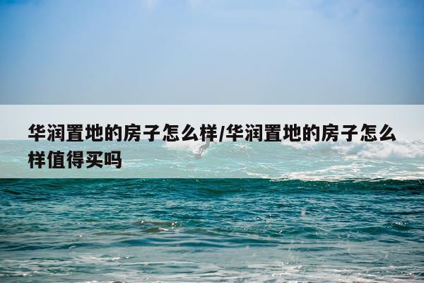 华润置地的房子怎么样/华润置地的房子怎么样值得买吗