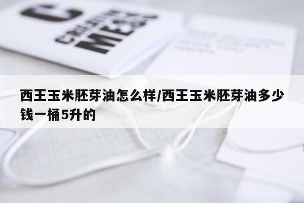西王玉米胚芽油怎么样/西王玉米胚芽油多少钱一桶5升的