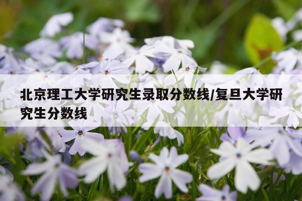 北京理工大学研究生录取分数线/复旦大学研究生分数线