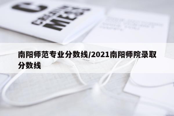 南阳师范专业分数线/2021南阳师院录取分数线