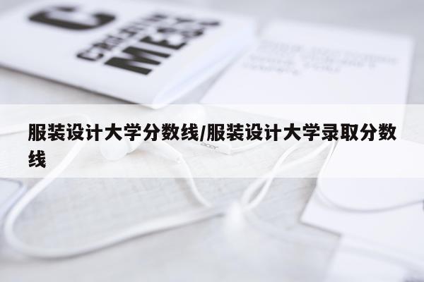服装设计大学分数线/服装设计大学录取分数线