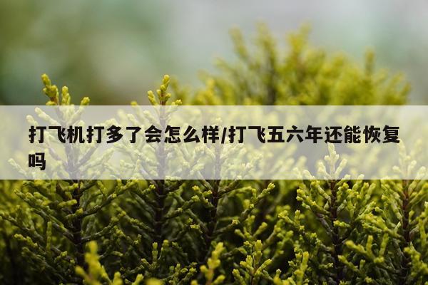 打飞机打多了会怎么样/打飞五六年还能恢复吗