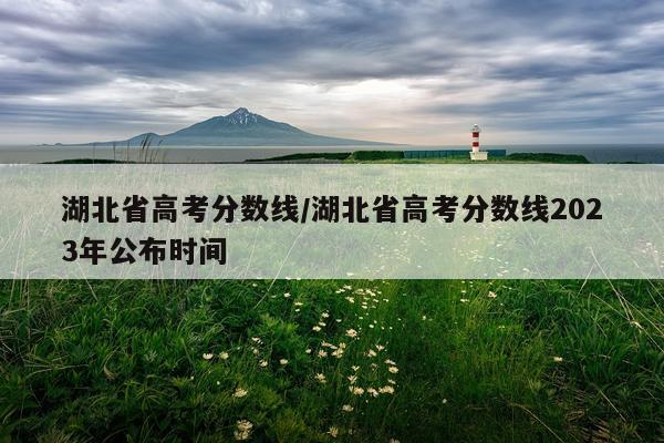 湖北省高考分数线/湖北省高考分数线2023年公布时间