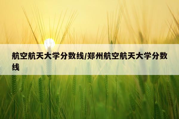 航空航天大学分数线/郑州航空航天大学分数线