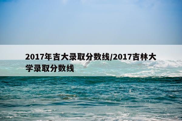 2017年吉大录取分数线/2017吉林大学录取分数线