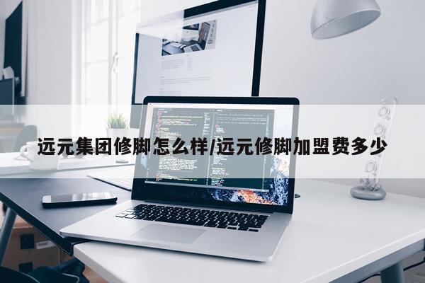 远元集团修脚怎么样/远元修脚加盟费多少