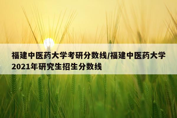 福建中医药大学考研分数线/福建中医药大学2021年研究生招生分数线