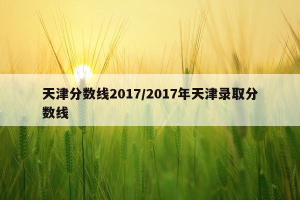天津分数线2017/2017年天津录取分数线