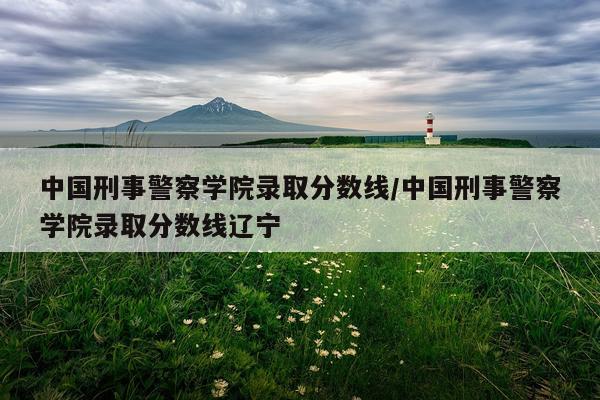 中国刑事警察学院录取分数线/中国刑事警察学院录取分数线辽宁