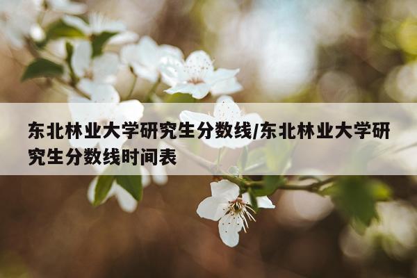 东北林业大学研究生分数线/东北林业大学研究生分数线时间表