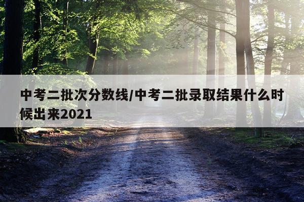 中考二批次分数线/中考二批录取结果什么时候出来2021