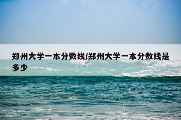 郑州大学一本分数线/郑州大学一本分数线是多少
