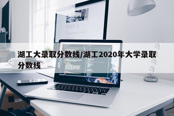 湖工大录取分数线/湖工2020年大学录取分数线