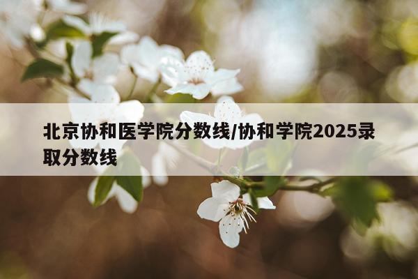 北京协和医学院分数线/协和学院2025录取分数线