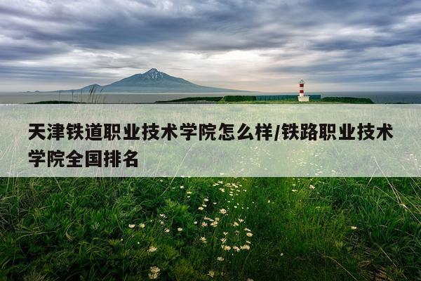 天津铁道职业技术学院怎么样/铁路职业技术学院全国排名