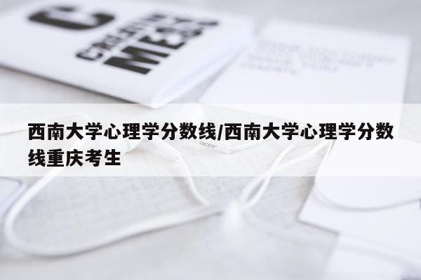 西南大学心理学分数线/西南大学心理学分数线重庆考生
