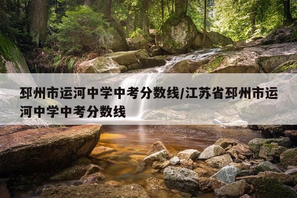 邳州市运河中学中考分数线/江苏省邳州市运河中学中考分数线