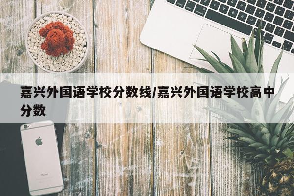 嘉兴外国语学校分数线/嘉兴外国语学校高中分数