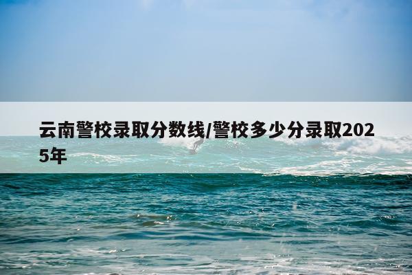 云南警校录取分数线/警校多少分录取2025年
