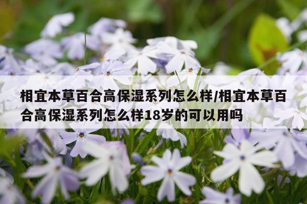相宜本草百合高保湿系列怎么样/相宜本草百合高保湿系列怎么样18岁的可以用吗