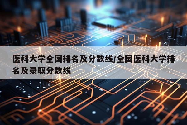 医科大学全国排名及分数线/全国医科大学排名及录取分数线