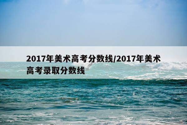 2017年美术高考分数线/2017年美术高考录取分数线