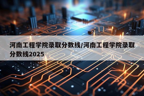 河南工程学院录取分数线/河南工程学院录取分数线2025