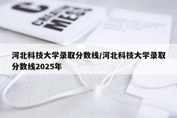 河北科技大学录取分数线/河北科技大学录取分数线2025年