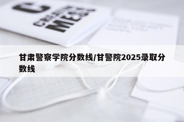 甘肃警察学院分数线/甘警院2025录取分数线