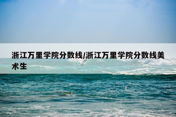 浙江万里学院分数线/浙江万里学院分数线美术生
