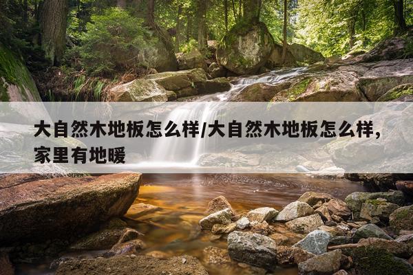 大自然木地板怎么样/大自然木地板怎么样,家里有地暖