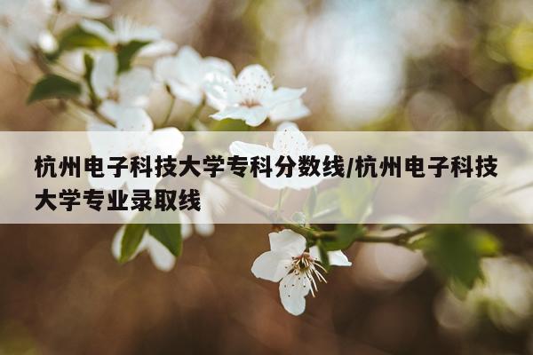 杭州电子科技大学专科分数线/杭州电子科技大学专业录取线
