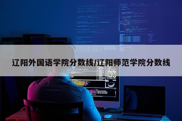 辽阳外国语学院分数线/辽阳师范学院分数线