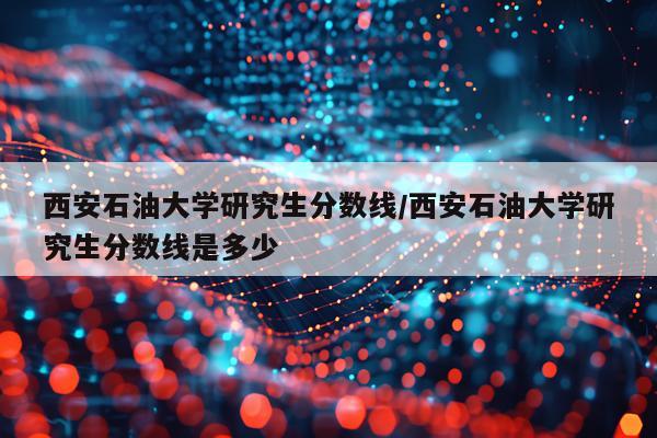 西安石油大学研究生分数线/西安石油大学研究生分数线是多少