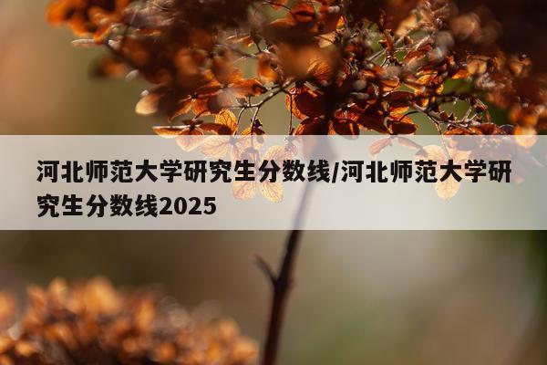 河北师范大学研究生分数线/河北师范大学研究生分数线2025