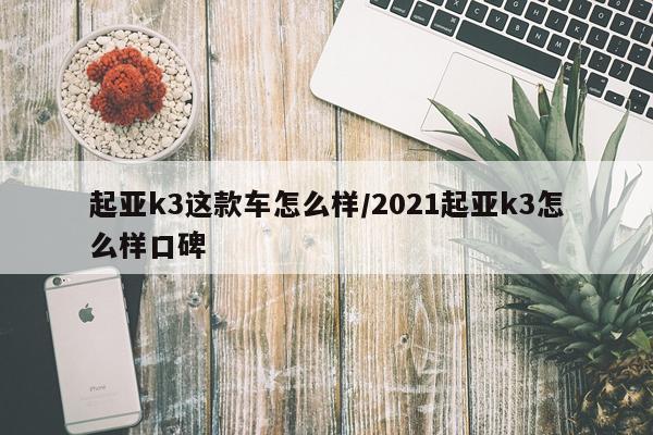 起亚k3这款车怎么样/2021起亚k3怎么样口碑