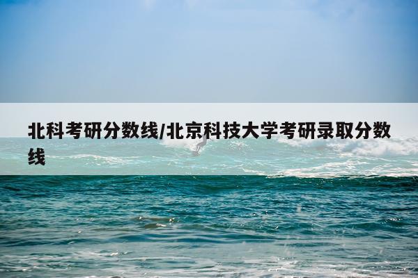 北科考研分数线/北京科技大学考研录取分数线