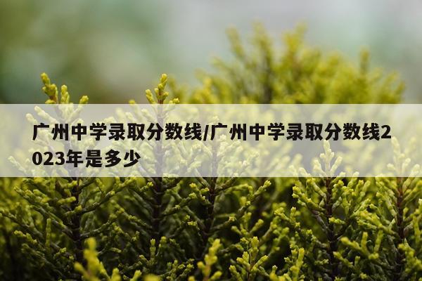 广州中学录取分数线/广州中学录取分数线2023年是多少