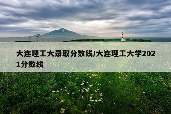 大连理工大录取分数线/大连理工大学2021分数线