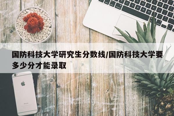 国防科技大学研究生分数线/国防科技大学要多少分才能录取