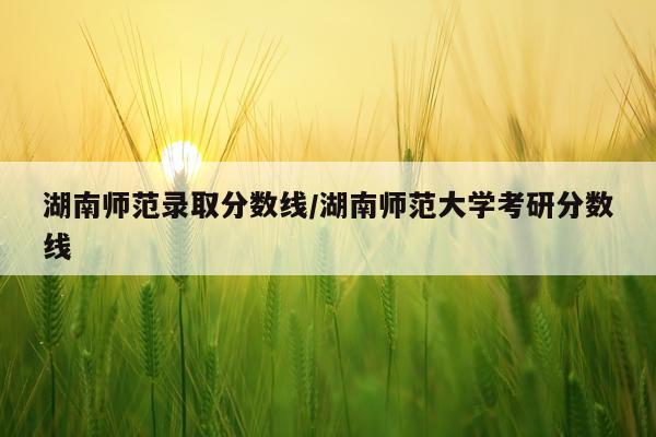 湖南师范录取分数线/湖南师范大学考研分数线