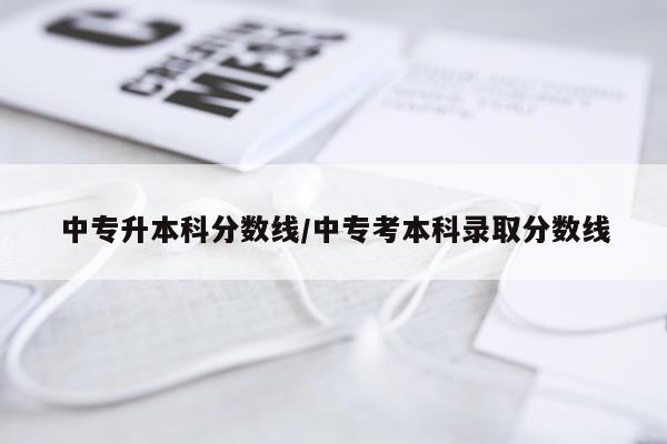中专升本科分数线/中专考本科录取分数线