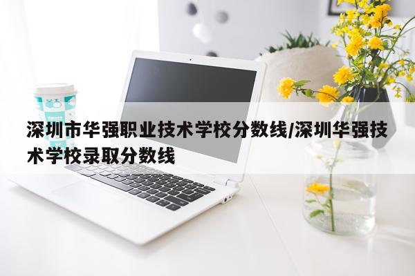 深圳市华强职业技术学校分数线/深圳华强技术学校录取分数线