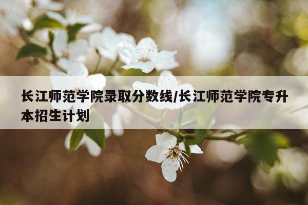 长江师范学院录取分数线/长江师范学院专升本招生计划