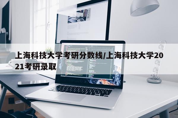 上海科技大学考研分数线/上海科技大学2021考研录取