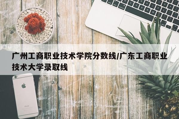 广州工商职业技术学院分数线/广东工商职业技术大学录取线