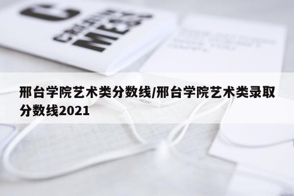 邢台学院艺术类分数线/邢台学院艺术类录取分数线2021