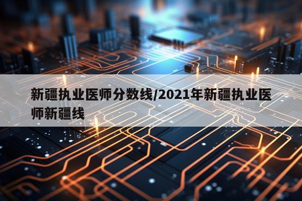 新疆执业医师分数线/2021年新疆执业医师新疆线