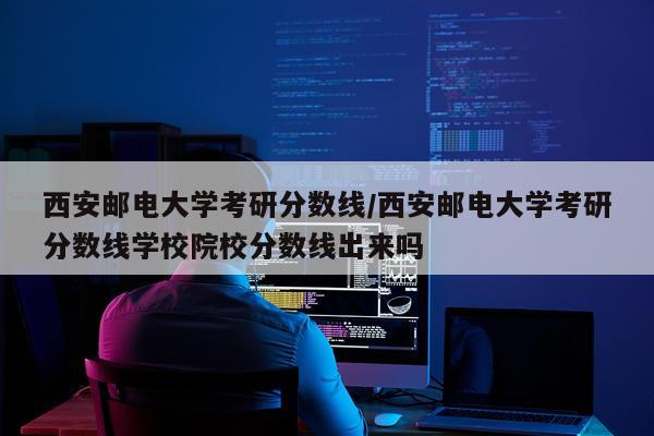 西安邮电大学考研分数线/西安邮电大学考研分数线学校院校分数线出来吗