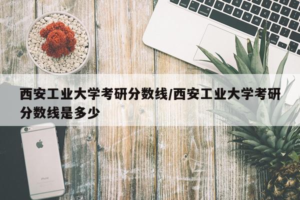 西安工业大学考研分数线/西安工业大学考研分数线是多少